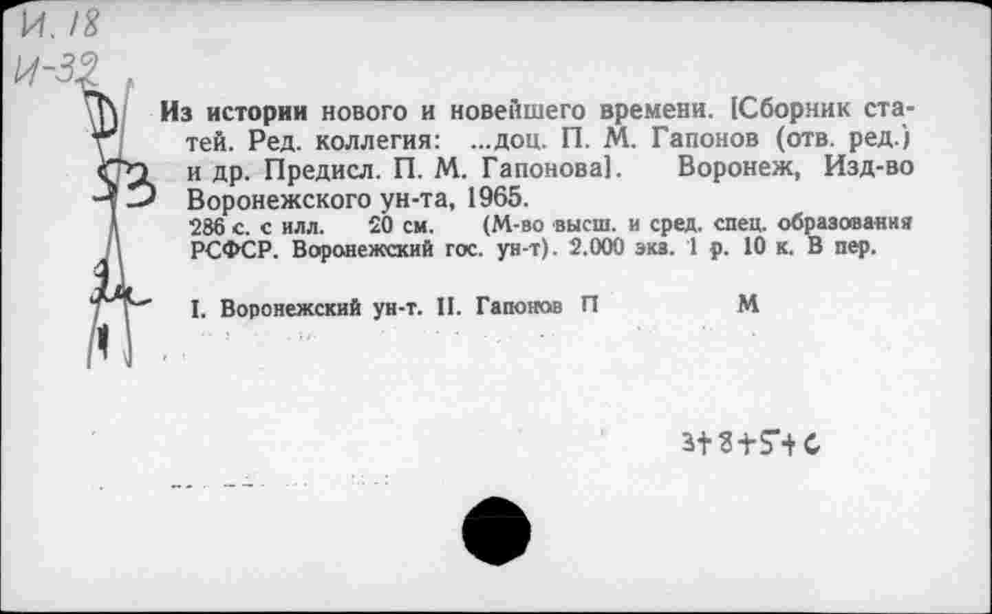 ﻿и. /Я
Из истории нового и новейшего времени. (Сборник статей. Ред. коллегия: ...доц. П. М. Гапонов (отв. ред.) и др. Предисл. П. М. Гапонова]. Воронеж, Изд-во Воронежского ун-та, 1965.
286 с. с илл. 20 см. (М-во высш, и сред. спец, образования РСФСР. Воронежский гос. ун-т). 2.000 эка. 1 р. 10 к. В пер.
I. Воронежский ун-т. II. Гапонов П	М
з+3±7+С